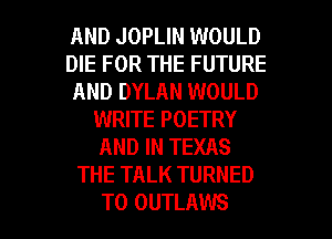 AND JOPLIN WOULD
DIE FOR THE FUTURE
AND DYLAN WOULD
WRITE POETRY
AND IN TEXAS
THE TALK TURNED

T0 OUTLAWS l