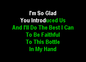 I'm So Glad
You Introduced Us
And I'll Do The Best I Can

To Be Faithful
To This Bottle
In My Hand