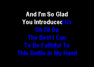 And I'm So Glad
You Introduced Us
0h I'll Do

The Best I Can
To Be Faithful To
This Bottle In My Hand