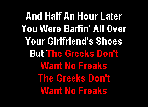 And Half An Hour Later
You Were BarFm' All Over
Your Girlfriend's Shoes
But The Greeks Don't

Want No Freaks
The Greeks Don't
Want No Freaks