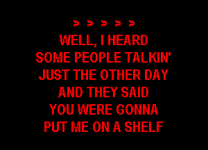 33333

WELL, I HEARD
SOME PEOPLE TALKIN'
JUST THE OTHER DAY

AND THEY SAID

YOU WERE GONNA

PUT ME ON A SHELF l