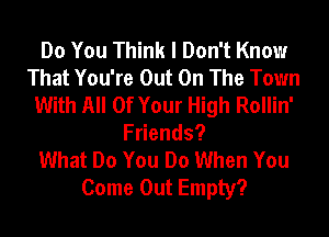 Do You Think I Don't Know
That You're Out On The Town
With All Of Your High Rollin'
Fuends?

What Do You Do When You
Come Out Empty?