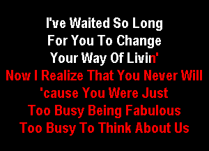 I'ue Waited So Long
For You To Change
Your Way Of Liuin'
Now I Realize That You Never Will
'cause You Were Just
Too Busy Being Fabulous
Too Busy To Think About Us