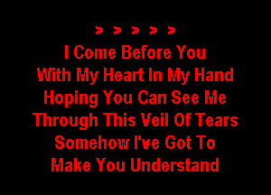 33333

I Come Before You
With My Heart In My Hand
Hoping You Can See Me
Through This Veil Of Tears
Somehow I've Got To
Make You Understand