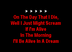 333332!

On The Day That I Die,
Well I Just Might Scream

If I'm Alive
In The Morning
I'll Be Alive In A Dream