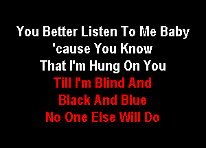 You Better Listen To Me Baby
'cause You Know
That I'm Hung On You

Till I'm Blind And
Black And Blue
No One Else Will Do