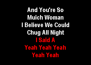 And You're So
Muich Woman

I Believe We Could
Chug All Night

I Said A
Yeah Yeah Yeah
Yeah Yeah