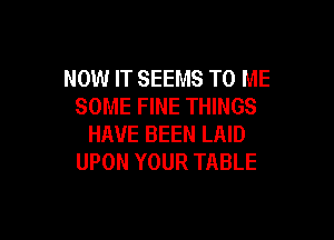 NOW IT SEEMS TO ME
SOME FINE THINGS

HAVE BEEN LAID
UPON YOUR TABLE