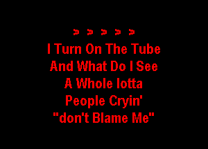 333332!

I Turn On The Tube
And What Do I See

A Whole lotta
People Cryin'
don't Blame Me