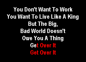 You Don't Want To Work
You Want To Live Like A King
But The Big,

Bad World Doesn't

Owe You A Thing
Get Over It
Get Over It