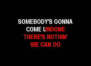 SOMEBODY'S GONNA
COME UNDONE

THERE'S NOTHIN'
WE CAN DO