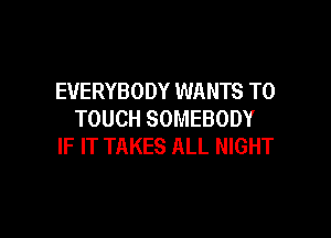 EVERYBODY WANTS TO
TOUCH SOMEBODY

IF IT TAKES ALL NIGHT