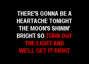 THERE'S GONNA BE A
HEARTACHE TONIGHT
THE MOON'S SHININ'
BRIGHT SO TURN OUT
THE LIGHT AND

WE'LL GET IT RIGHT l