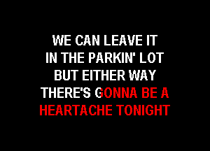 WE CAN LEAVE IT
IN THE PARKIN' LOT
BUT EITHER WAY
THERE'S GONNA BE A
HEARTACHE TONIGHT

g