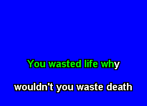 You wasted life why

wouldn't you waste death