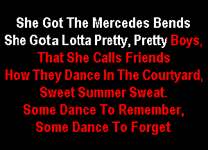 She Got The Mercedes Bends
She Gota Lotta Pretty, Pretty Boys,
That She Calls Friends
How They Dance In The Courtyard,
Sweet Summer Sweat.
Some Dance To Remember,
Some Dance To Forget