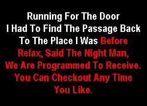 Running For The Door
I Had To Find The Passage Back
To The Place I Was Before
Relax, Said The Night Man,
We Are Programmed To Receive.
You Can Checkout Any Time
You Like.