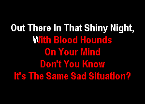 Out There In That Shiny Night,
With Blood Hounds
On Your Mind

Don't You Know
It's The Same Sad Situation?