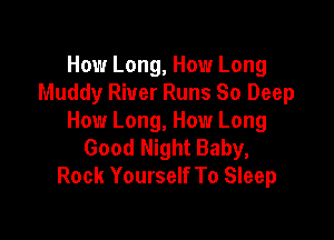 How Long, How Long
Muddy River Runs So Deep

How Long, How Long
Good Night Baby,
Rock Yourself To Sleep