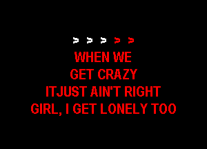 3333)

WHEN WE
GET CRAZY

ITJUST AIN'T RIGHT
GIRL, I GET LONELY T00