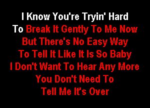 I Know You're Tryin' Hard
To Break It Gently To Me Now
But There's No Easy Way
To Tell It Like It Is So Baby
I Don't Want To Hear Any More
You Don't Need To
Tell Me It's Over