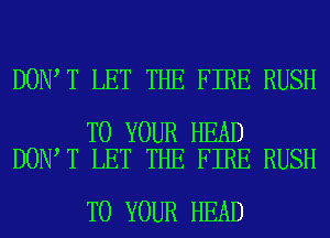 DON T LET THE FIRE RUSH

TO YOUR HEAD
DON T LET THE FIRE RUSH

TO YOUR HEAD