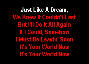 Just Like A Dream,
We Knew It Couldn't Last
But I'll Do It All Again
lfl Could, Somehow
I Must Be Leavin' Soon
It's Your World Now
It's Your World Now