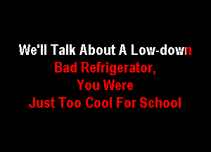 We'll Talk About A Low-down
Bad Refrigerator,

You Were
Just Too Cool For School