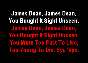 James Dean, James Dean,
You Bought It Sight Unseen.
James Dean, James Dean,
You Bought It Sight Unseen.
You Were Too Fast To Live,
Too Young To Die, Bye 'bye.