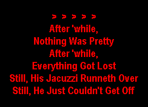 33333

After 'while,
Nothing Was Pretty
After 'while,
Everything Got Lost

Still, His Jacuzzi Runneth Ouer
Still, He Just Couldn't Get Off