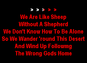 33333

We Are Like Sheep
Without A Shepherd
We Don't Know How To Be Alone
So We Wander 'round This Desert
And Wind Up Followmg
The Wrong Gods Home
