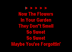a 2 3 3 3
Now The Flowers
In Your Garden
They Dont Smell

So Sweet
80 Sweet
Maybe You've Forgottin'