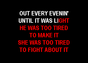 OUT EVERY EVENIN'
UNTIL IT WAS LIGHT
HE WAS T00 TIRED
TO MAKE IT
SHE WAS T00 TIRED

TO FIGHT ABOUT IT I