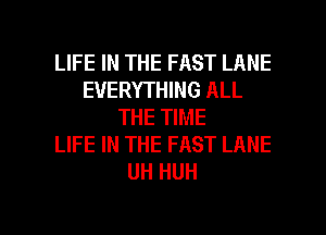 LIFE IN THE FAST LANE
EVERYTHING ALL
THE TIME
LIFE IN THE FAST LANE
UH HUH

g