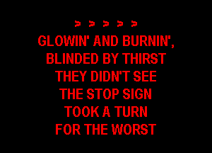 33333

GLOWIN' AND BURNIN',
BLINDED BY THIRST
THEY DIDN'T SEE
THE STOP SIGN
TOOK A TURN

FOR THE WORST l