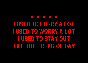 333332

I USED TO HURRY A LOT
I USED TO WORRY A LOT
I USED TO STAY OUT
TILL THE BREAK 0F DAY