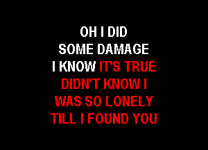 OH I DID
SOME DAMAGE
I KNOW IT'S TRUE

DIDN'T KNOWI
WAS SO LONELY
TILL I FOUND YOU