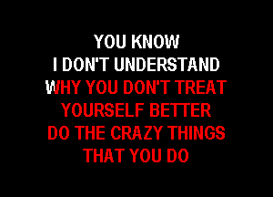 YOU KNOW
I DON'T UNDERSTAND
WHY YOU DON'T TREAT
YOURSELF BETTER
DO THE CRAZY THINGS

THAT YOU DO I