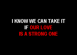 I KNOW WE CAN TAKE IT
IF OUR LOVE

IS A STRONG ONE