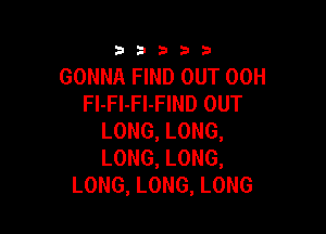 333332!

GONNA FIND OUT 00H
FI-FI-Fl-FIND OUT

LONG, LONG,
LONG, LONG,
LONG, LONG, LONG