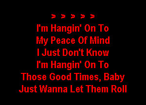 b b b 3 3
I'm Hangin' On To
My Peace Of Mind

I Just Don't Know

I'm Hangin' On To
Those Good Times, Baby
Just Wanna Let Them Roll