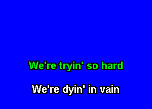 We're tryin' so hard

We're dyin' in vain