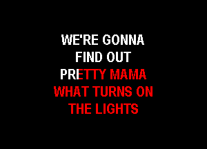 WE'RE GONNA
FIND OUT
PRE'ITY MAMA

WHAT TURNS ON
THE LIGHTS