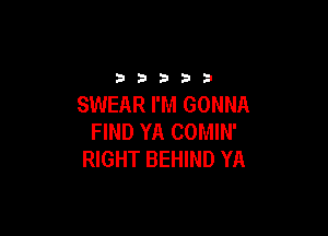 33333

SWEAR I'M GONNA

FIND YA COMIN'
RIGHT BEHIND YA