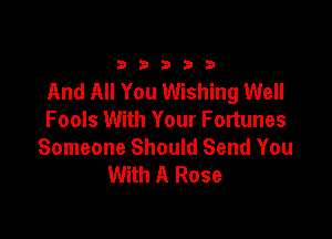 33333

And All You Wishing Well
Fools With Your Fortunes

Someone Should Send You
With A Rose