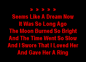 33333

Seems Like A Dream Now
It Was So Long Ago
The Moon Burned So Bright
And The Time Went So Slow
And I Swore That I Loved Her
And Gaue Her A Ring