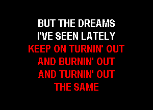 BUTTHEDREAMS
I'VE SEEN LATELY
KEEP ON TURNIN' OUT
AND BURNIN' OUT
AND TURNIN' OUT

THE SAME l