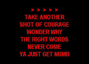 33333

TAKE ANOTHER
SHOT 0F COURAGE
WONDER WHY

THE RIGHT WORDS
NEVER COME
YA JUST GET NUMB