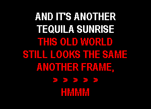 ANDTFSANOTHER
TEQUILA SUNRISE
THIS OLD WORLD
SHLLLOOKSTHESAME
ANOTHERFRAME,

23335.?

HMMM l