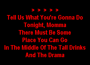 33333

Tell Us What You're Gonna Do
Tonight, Momma
There Must Be Some
Place You Can Go
In The Middle Of The Tall Drinks
And The Drama